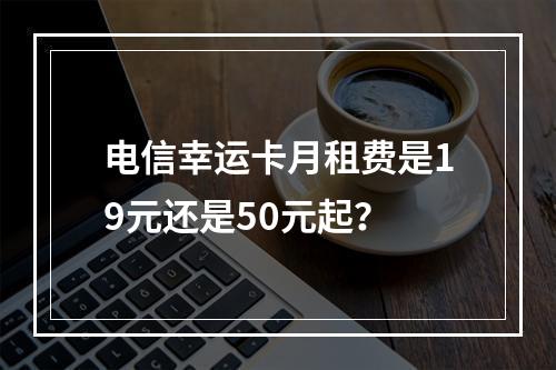 电信幸运卡月租费是19元还是50元起？