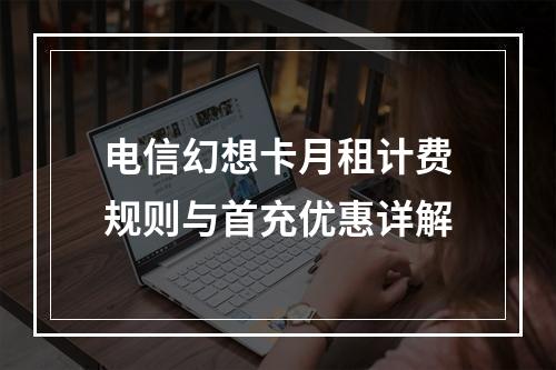 电信幻想卡月租计费规则与首充优惠详解