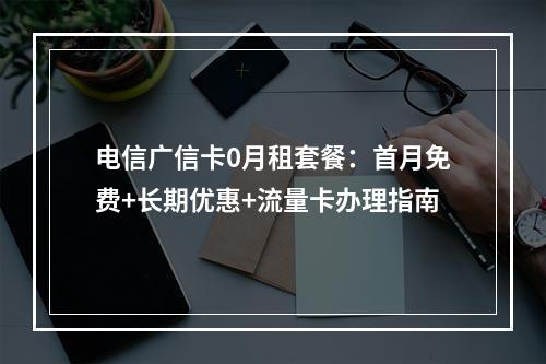 电信广信卡0月租套餐：首月免费+长期优惠+流量卡办理指南