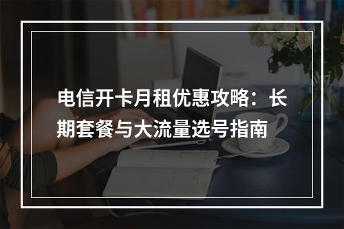 电信开卡月租优惠攻略：长期套餐与大流量选号指南