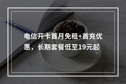 电信开卡首月免租+首充优惠，长期套餐低至19元起