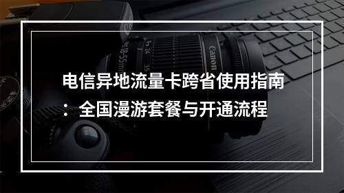 电信异地流量卡跨省使用指南：全国漫游套餐与开通流程