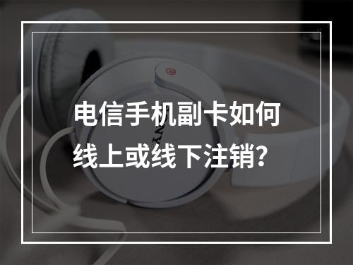 电信手机副卡如何线上或线下注销？