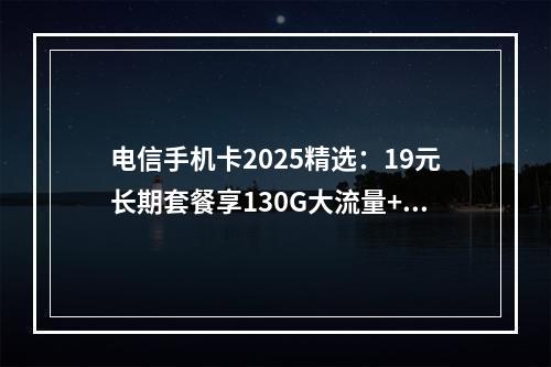 电信手机卡2025精选：19元长期套餐享130G大流量+通话