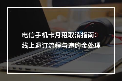 电信手机卡月租取消指南：线上退订流程与违约金处理