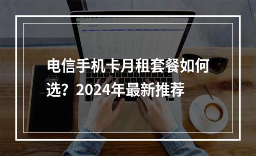 电信手机卡月租套餐如何选？2024年最新推荐