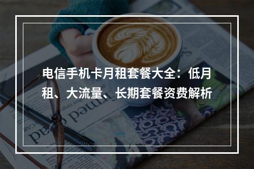 电信手机卡月租套餐大全：低月租、大流量、长期套餐资费解析