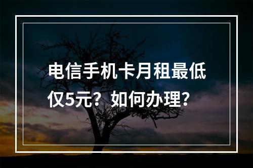 电信手机卡月租最低仅5元？如何办理？