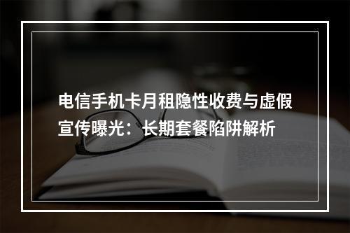 电信手机卡月租隐性收费与虚假宣传曝光：长期套餐陷阱解析