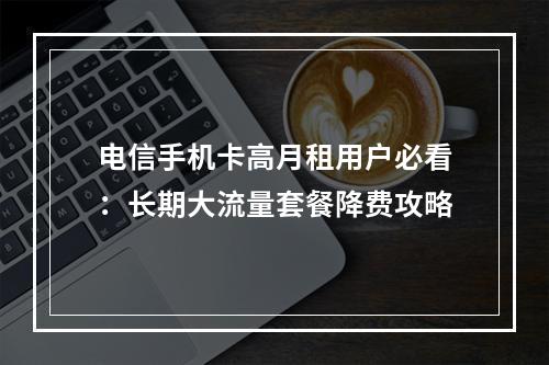 电信手机卡高月租用户必看：长期大流量套餐降费攻略