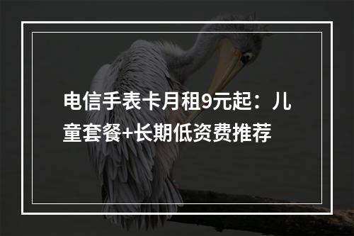 电信手表卡月租9元起：儿童套餐+长期低资费推荐