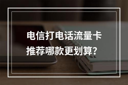 电信打电话流量卡推荐哪款更划算？