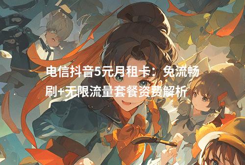 电信抖音5元月租卡：免流畅刷+无限流量套餐资费解析