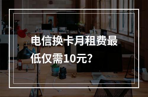 电信换卡月租费最低仅需10元？