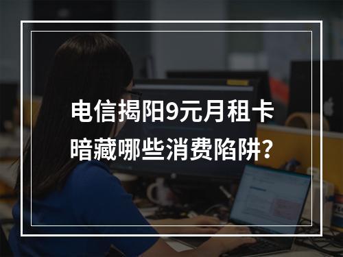 电信揭阳9元月租卡暗藏哪些消费陷阱？