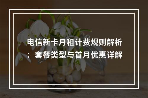 电信新卡月租计费规则解析：套餐类型与首月优惠详解