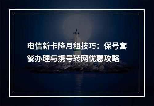 电信新卡降月租技巧：保号套餐办理与携号转网优惠攻略