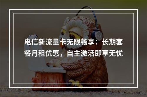 电信新流量卡无限畅享：长期套餐月租优惠，自主激活即享无忧