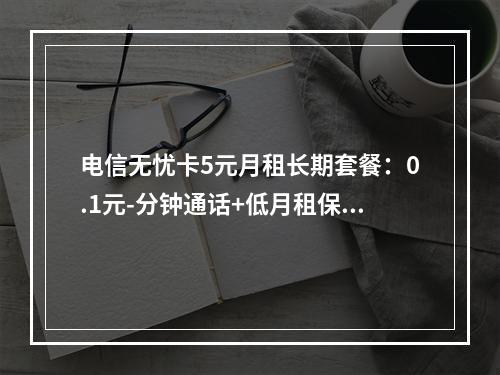 电信无忧卡5元月租长期套餐：0.1元-分钟通话+低月租保号推荐