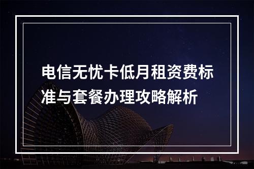 电信无忧卡低月租资费标准与套餐办理攻略解析