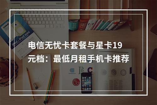 电信无忧卡套餐与星卡19元档：最低月租手机卡推荐
