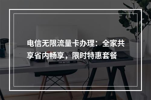 电信无限流量卡办理：全家共享省内畅享，限时特惠套餐