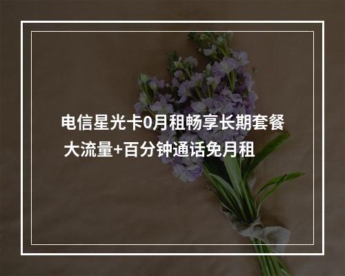 电信星光卡0月租畅享长期套餐 大流量+百分钟通话免月租