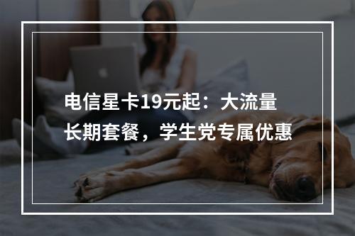 电信星卡19元起：大流量长期套餐，学生党专属优惠