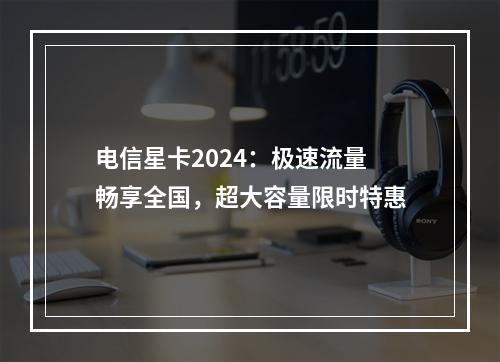 电信星卡2024：极速流量畅享全国，超大容量限时特惠