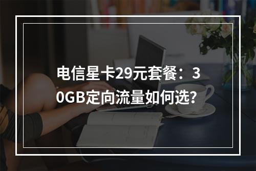 电信星卡29元套餐：30GB定向流量如何选？