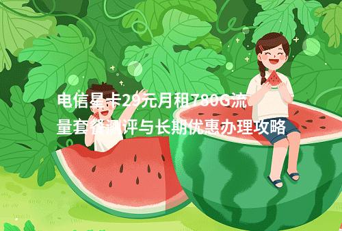 电信星卡29元月租780G流量套餐测评与长期优惠办理攻略