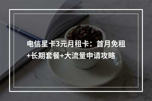 电信星卡3元月租卡：首月免租+长期套餐+大流量申请攻略