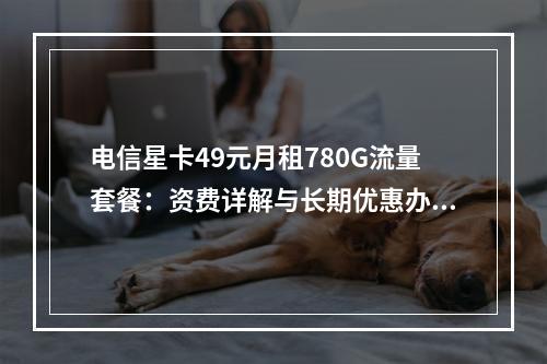 电信星卡49元月租780G流量套餐：资费详解与长期优惠办理指南