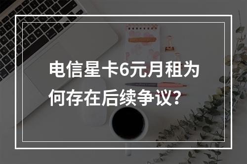 电信星卡6元月租为何存在后续争议？