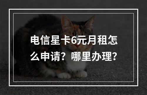 电信星卡6元月租怎么申请？哪里办理？