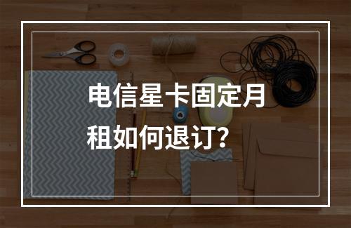 电信星卡固定月租如何退订？