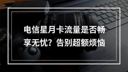 电信星月卡流量是否畅享无忧？告别超额烦恼