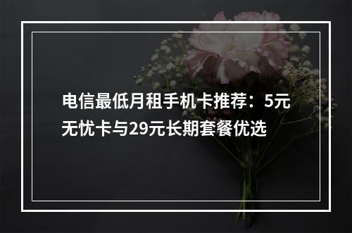 电信最低月租手机卡推荐：5元无忧卡与29元长期套餐优选