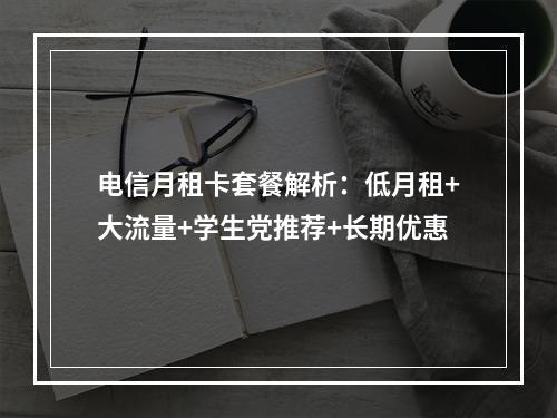 电信月租卡套餐解析：低月租+大流量+学生党推荐+长期优惠