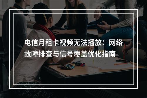 电信月租卡视频无法播放：网络故障排查与信号覆盖优化指南