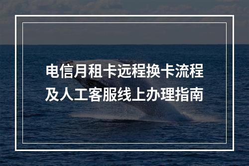 电信月租卡远程换卡流程及人工客服线上办理指南