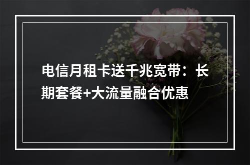 电信月租卡送千兆宽带：长期套餐+大流量融合优惠