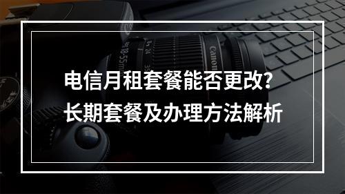 电信月租套餐能否更改？长期套餐及办理方法解析