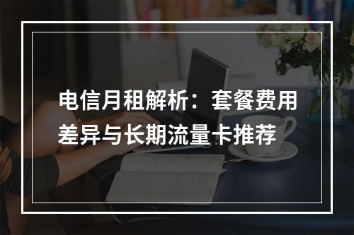 电信月租解析：套餐费用差异与长期流量卡推荐