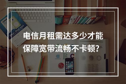 电信月租需达多少才能保障宽带流畅不卡顿？