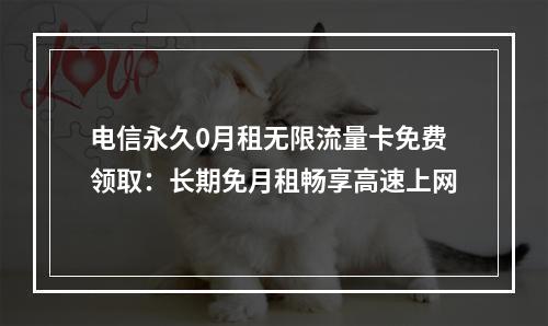 电信永久0月租无限流量卡免费领取：长期免月租畅享高速上网