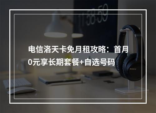 电信洛天卡免月租攻略：首月0元享长期套餐+自选号码