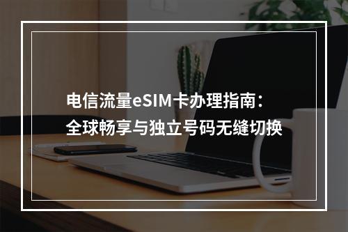 电信流量eSIM卡办理指南：全球畅享与独立号码无缝切换