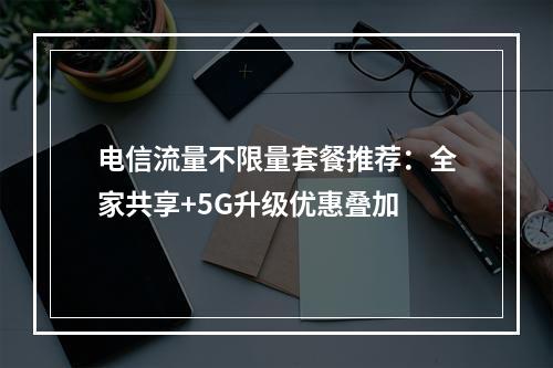 电信流量不限量套餐推荐：全家共享+5G升级优惠叠加