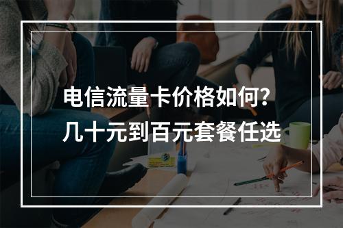 电信流量卡价格如何？几十元到百元套餐任选